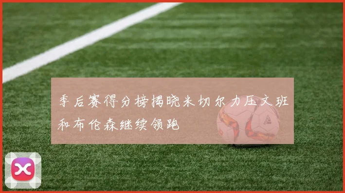 季后赛得分榜揭晓米切尔力压文班和布伦森继续领跑
