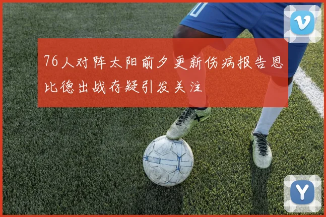 76人对阵太阳前夕更新伤病报告恩比德出战存疑引发关注
