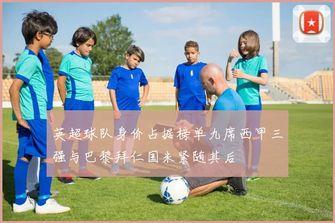 英超球队身价占据榜单九席西甲三强与巴黎拜仁国米紧随其后