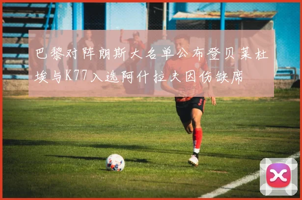 巴黎对阵朗斯大名单公布登贝莱杜埃与K77入选阿什拉夫因伤缺席