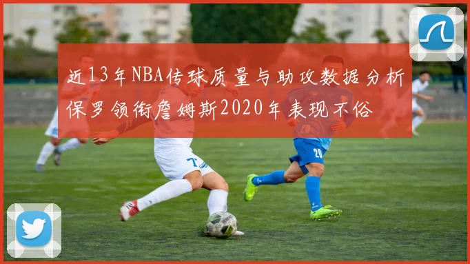 近13年NBA传球质量与助攻数据分析保罗领衔詹姆斯2020年表现不俗