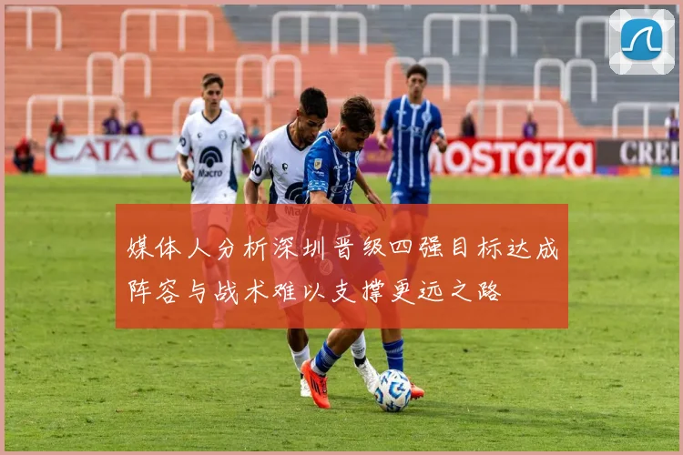媒体人分析深圳晋级四强目标达成阵容与战术难以支撑更远之路