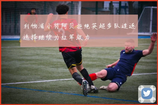 利物浦小将阿贝拒绝英超多队追逐选择继续为红军效力
