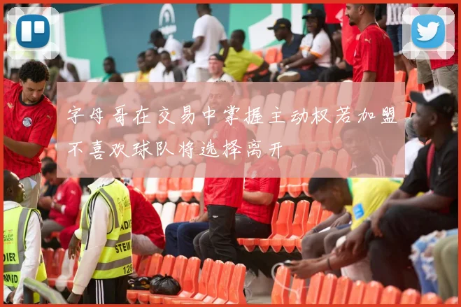 字母哥在交易中掌握主动权若加盟不喜欢球队将选择离开