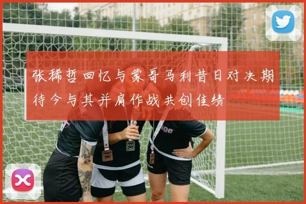 张稀哲回忆与蒙哥马利昔日对决期待今与其并肩作战共创佳绩
