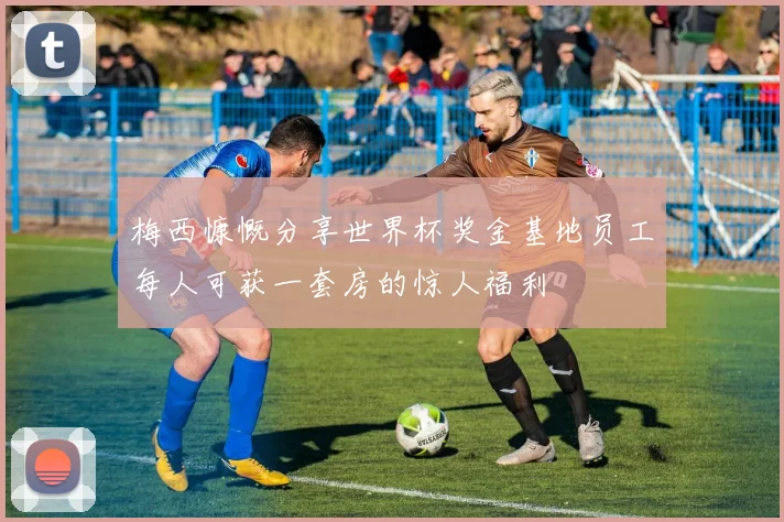梅西慷慨分享世界杯奖金基地员工每人可获一套房的惊人福利