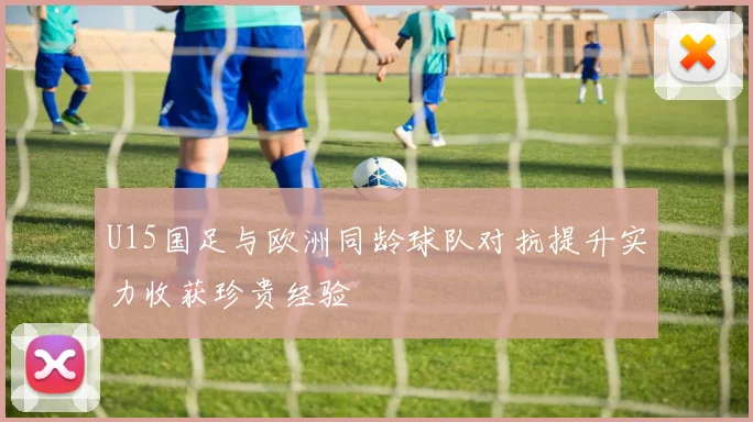 U15国足与欧洲同龄球队对抗提升实力收获珍贵经验