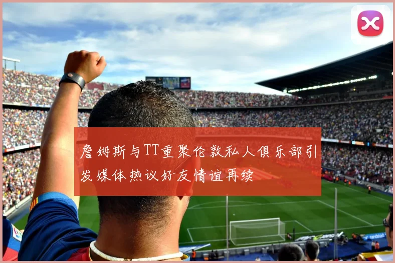 詹姆斯与TT重聚伦敦私人俱乐部引发媒体热议好友情谊再续
