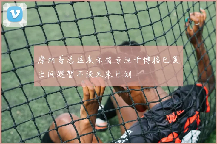 摩纳哥总监表示将专注于博格巴复出问题暂不谈未来计划