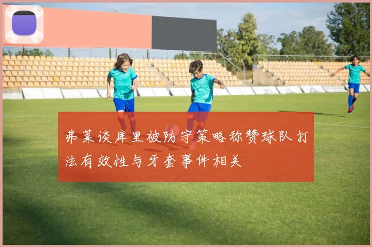 弗莱谈库里被防守策略称赞球队打法有效性与牙套事件相关