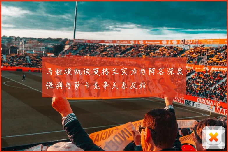 马杜埃凯谈英格兰实力与阵容深度强调与萨卡竞争关系友好