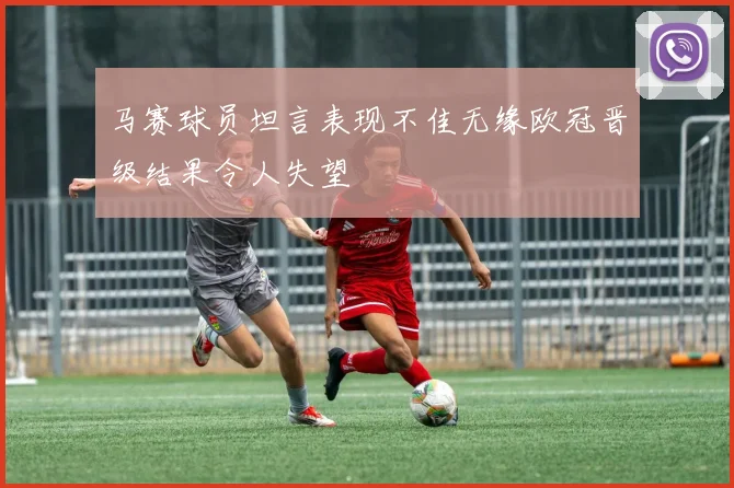 马赛球员坦言表现不佳无缘欧冠晋级结果令人失望
