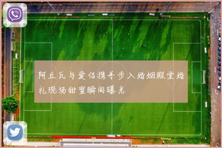 阿丘瓦与爱侣携手步入婚姻殿堂婚礼现场甜蜜瞬间曝光