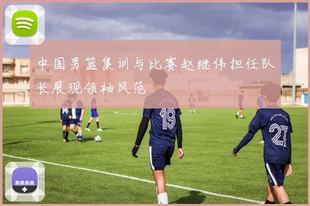 中国男篮集训与比赛赵继伟担任队长展现领袖风范