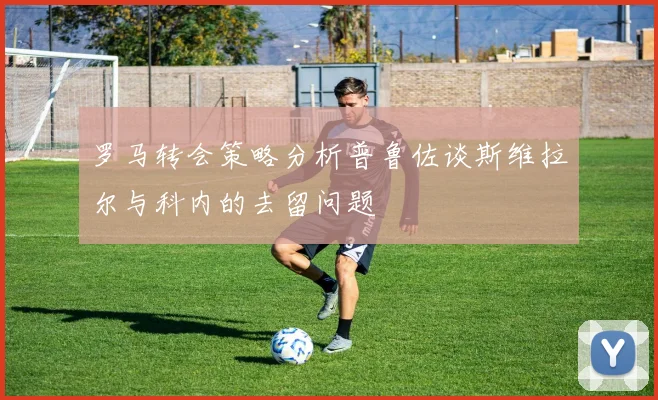 罗马转会策略分析普鲁佐谈斯维拉尔与科内的去留问题